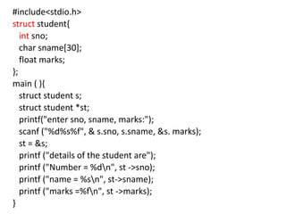 #include<stdio.h>
struct student{
int sno;
char sname[30];
float marks;
};
main ( ){
struct student s;
struct student *st;
printf("enter sno, sname, marks:");
scanf ("%d%s%f", & s.sno, s.sname, &s. marks);
st = &s;
printf ("details of the student are");
printf ("Number = %dn", st ->sno);
printf ("name = %sn", st->sname);
printf ("marks =%fn", st ->marks);
}
 