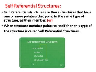 Self Referential Structures:
• Self Referential structures are those structures that have
one or more pointers that point to the same type of
structure, as their member. (or)
• When structure member points to itself then this type of
the structure is called Self Referential Structures.
 