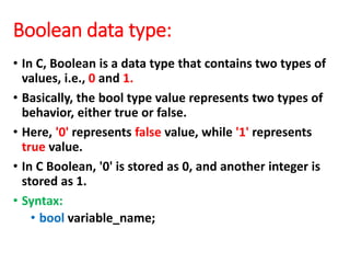Boolean data type:
• In C, Boolean is a data type that contains two types of
values, i.e., 0 and 1.
• Basically, the bool type value represents two types of
behavior, either true or false.
• Here, '0' represents false value, while '1' represents
true value.
• In C Boolean, '0' is stored as 0, and another integer is
stored as 1.
• Syntax:
• bool variable_name;
 