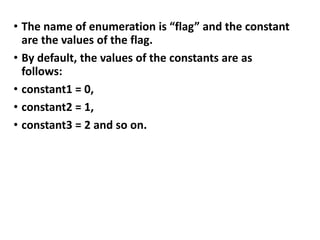 • The name of enumeration is “flag” and the constant
are the values of the flag.
• By default, the values of the constants are as
follows:
• constant1 = 0,
• constant2 = 1,
• constant3 = 2 and so on.
 