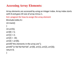Accessing Array Elements:
Array elements are accessed by using an integer index. Array index starts
with 0 and goes till size of array minus 1.
Ex1: program for how to assign the array element
#include<stdio.h>
int main()
{
int arr[5];
arr[0] = 5;
arr[1] = 2;
arr[2] = -10;
arr[3] = arr[0];
printf("the elements in the array are");
printf(“n %d %d %d %d”, arr[0], arr[1], arr[2], arr[3]);
return 0;
}
 