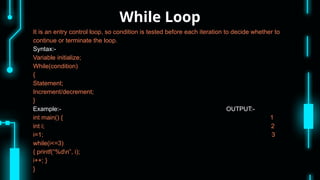 While Loop
It is an entry control loop, so condition is tested before each iteration to decide whether to
continue or terminate the loop.
Syntax:-
Variable initialize;
While(condition)
{
Statement;
Increment/decrement;
}
Example:- OUTPUT:-
int main() { 1
int i; 2
i=1; 3
while(i<=3)
{ printf(“%dn”, i);
i++; }
}
 