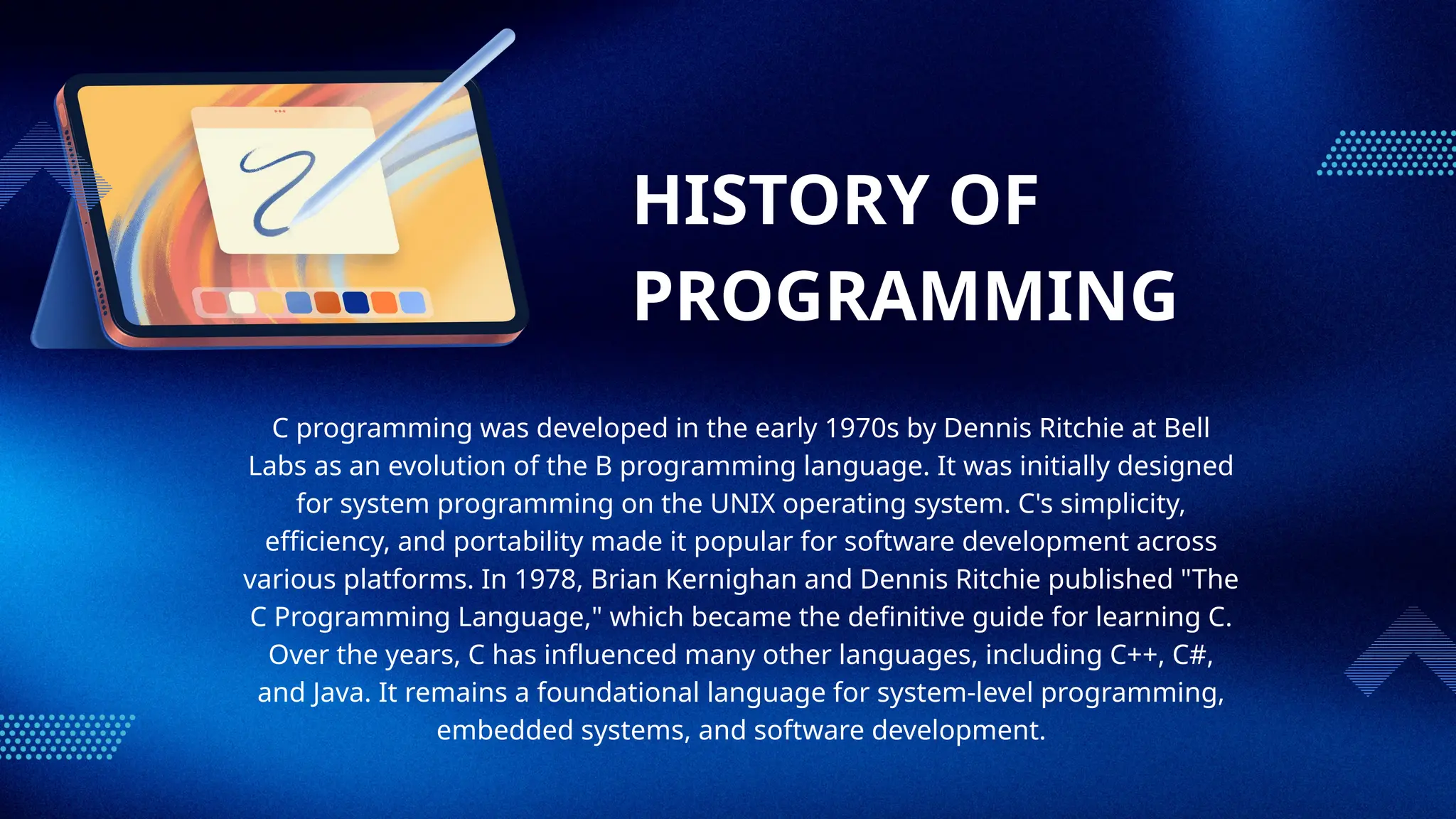 HISTORY OF
PROGRAMMING
C programming was developed in the early 1970s by Dennis Ritchie at Bell
Labs as an evolution of the B programming language. It was initially designed
for system programming on the UNIX operating system. C's simplicity,
efficiency, and portability made it popular for software development across
various platforms. In 1978, Brian Kernighan and Dennis Ritchie published "The
C Programming Language," which became the definitive guide for learning C.
Over the years, C has influenced many other languages, including C++, C#,
and Java. It remains a foundational language for system-level programming,
embedded systems, and software development.
 