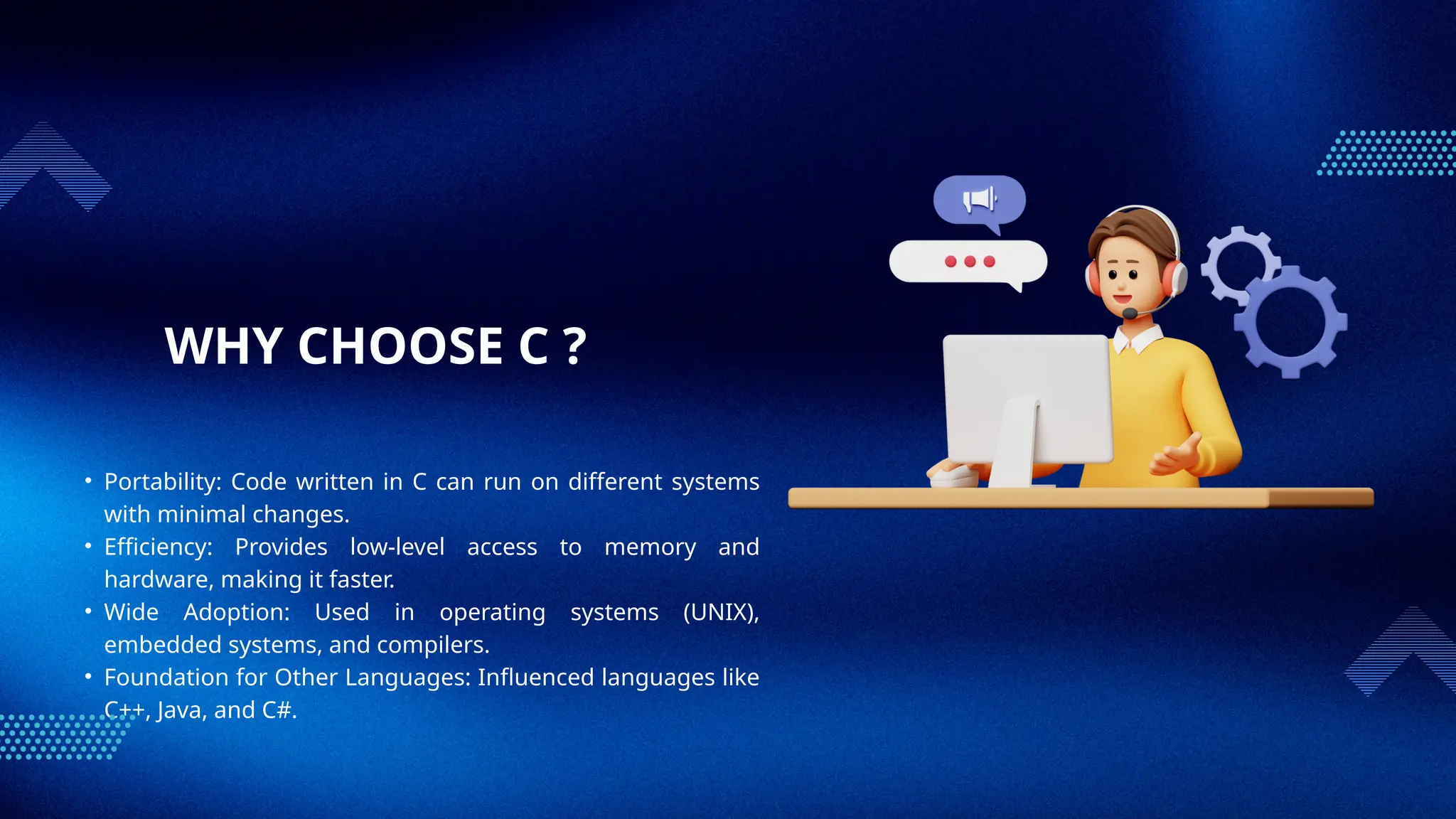 WHY CHOOSE C ?
• Portability: Code written in C can run on different systems
with minimal changes.
• Efficiency: Provides low-level access to memory and
hardware, making it faster.
• Wide Adoption: Used in operating systems (UNIX),
embedded systems, and compilers.
• Foundation for Other Languages: Influenced languages like
C++, Java, and C#.
 