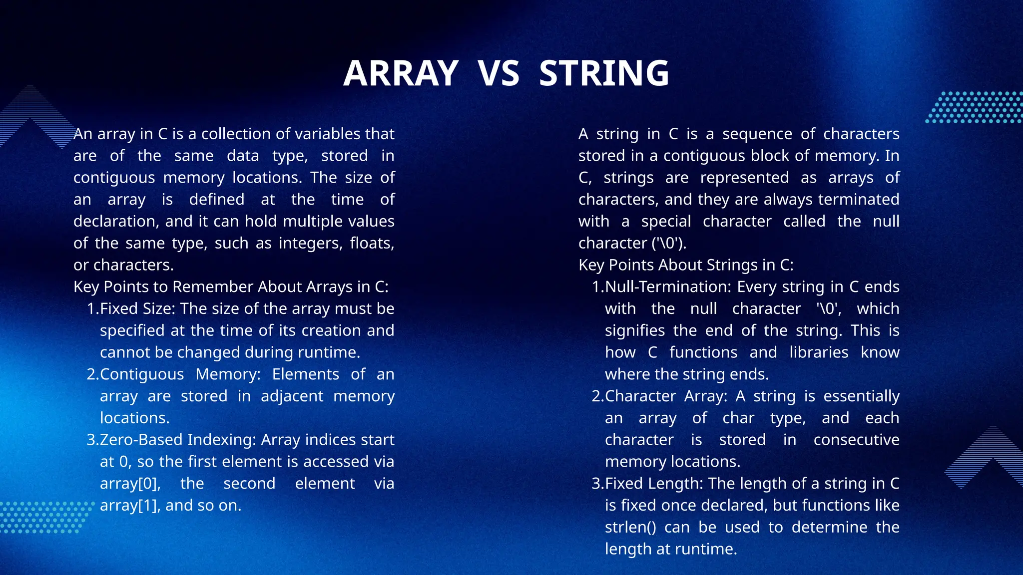 ARRAY VS STRING
An array in C is a collection of variables that
are of the same data type, stored in
contiguous memory locations. The size of
an array is defined at the time of
declaration, and it can hold multiple values
of the same type, such as integers, floats,
or characters.
Key Points to Remember About Arrays in C:
1.Fixed Size: The size of the array must be
specified at the time of its creation and
cannot be changed during runtime.
2.Contiguous Memory: Elements of an
array are stored in adjacent memory
locations.
3.Zero-Based Indexing: Array indices start
at 0, so the first element is accessed via
array[0], the second element via
array[1], and so on.
A string in C is a sequence of characters
stored in a contiguous block of memory. In
C, strings are represented as arrays of
characters, and they are always terminated
with a special character called the null
character ('0').
Key Points About Strings in C:
1.Null-Termination: Every string in C ends
with the null character '0', which
signifies the end of the string. This is
how C functions and libraries know
where the string ends.
2.Character Array: A string is essentially
an array of char type, and each
character is stored in consecutive
memory locations.
3.Fixed Length: The length of a string in C
is fixed once declared, but functions like
strlen() can be used to determine the
length at runtime.
 