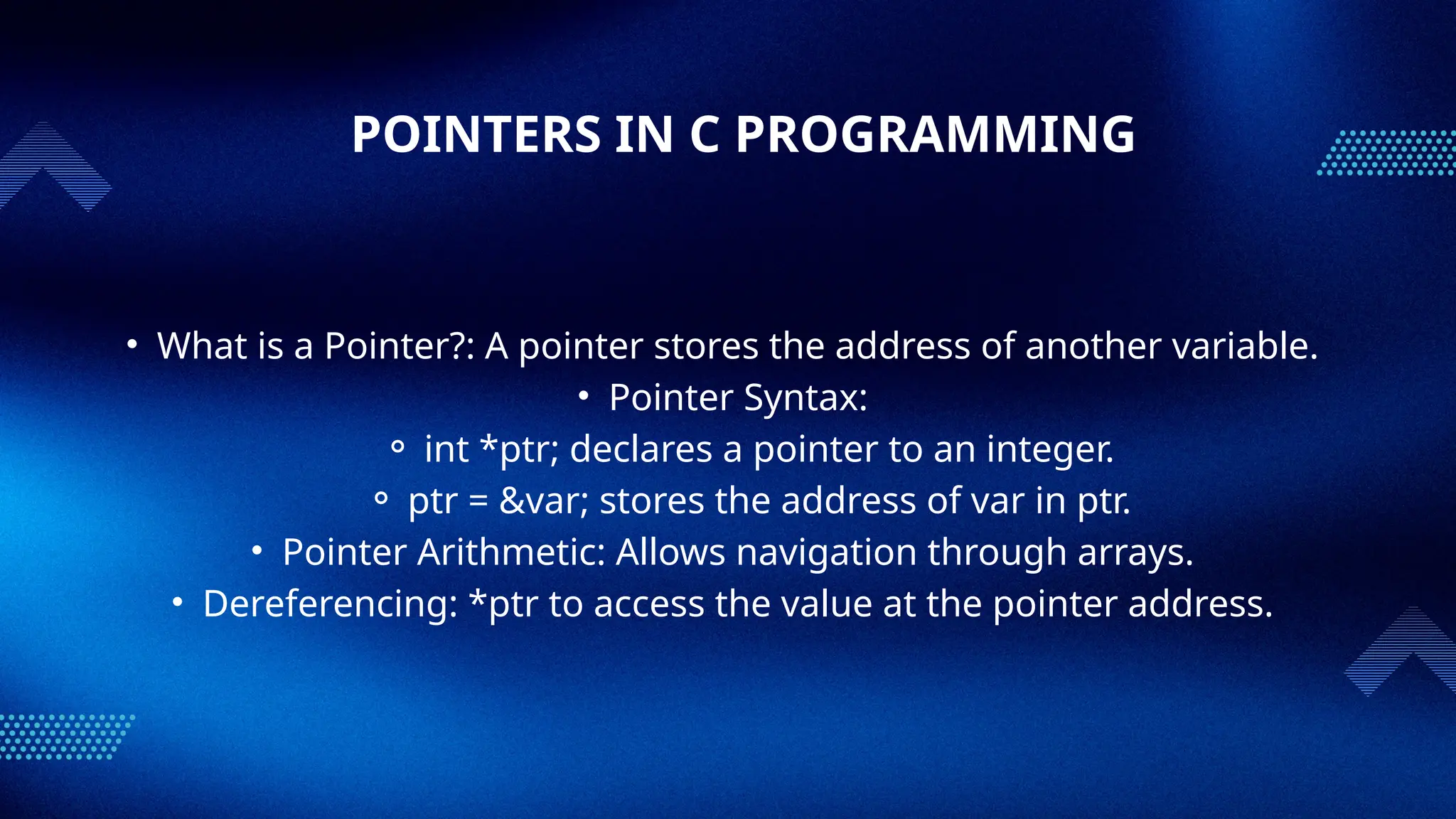 POINTERS IN C PROGRAMMING
• What is a Pointer?: A pointer stores the address of another variable.
• Pointer Syntax:
⚬ int *ptr; declares a pointer to an integer.
⚬ ptr = &var; stores the address of var in ptr.
• Pointer Arithmetic: Allows navigation through arrays.
• Dereferencing: *ptr to access the value at the pointer address.
 