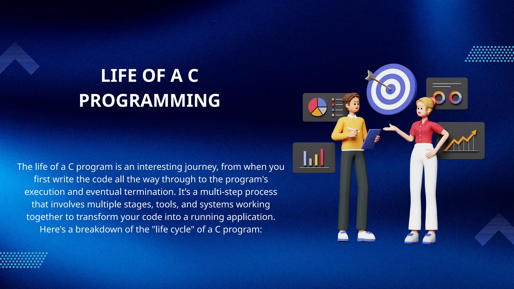 LIFE OF A C
PROGRAMMING
The life of a C program is an interesting journey, from when you
first write the code all the way through to the program's
execution and eventual termination. It’s a multi-step process
that involves multiple stages, tools, and systems working
together to transform your code into a running application.
Here's a breakdown of the "life cycle" of a C program:
 