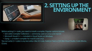 2.SETTINGUPTHE
ENVIRONMENT
Before writing C++ code, you need to install a compiler. Popular options include:
• GCC (GNU Compiler Collection) — commonly used on Linux and macOS
• Microsoft Visual C++ — included in Visual Studio on Windows
• Clang — a modern compiler for macOS and Linux
You can write C++ code in any text editor (like VS Code, Sublime Text) or IDE (like Visual Studio, Code::Blocks,
CLion).
 