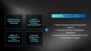 Contact
Key Features:
Proficiency In a
Programming
Language
Logical
Thinking and
Problem-
Solving Abilities
Ability To
Collaborate In
Team
Environments
A Growth
Mindset For
Lifelong
Learning
• Object-Oriented Programming (OOP)
support
• Low-level memory manipulation
capabilities
• Extensive Standard Template Library (STL)
• Cross-platform support
 