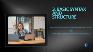 3.BASICSYNTAX
AND
STRUCTURE
Every C++ program consists of functions and declarations. The entry point is the main()
function.
cpp
CopyEdit
#include <iostream> // preprocessor directive for input-output libraryint main() {
std::cout << "Hello, World!" << std::endl; // output statementreturn 0; // exit status
}
 