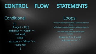 CONTROL FLOW STATEMENTS
Conditional
s:
Loops:
if (age >= 18) {
std::cout << "Adult" <<
std::endl;
} else {
std::cout << "Minor" <<
std::endl;
}
• for loop: repeated execution a known number of
times
• while loop: repeated execution while condition is
true
• do-while loop: executes at least once
Example:
for (int i = 0; i < 5; ++i) {
std::cout << i << " ";
}
 