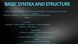 BASICSYNTAXANDSTRUCTURE
Every C++ program consists of functions and declarations. The entry point is the main()
function.
#include <iostream> // preprocessor directive for input-output
library
int main() {
std::cout << "Hello, World!" << std::endl; // output statement
return 0; // exit status
}
Explanation:
• #include <iostream> imports the standard I/O
library.
• int main() defines the main function returning an
integer.
• std::cout outputs text to the console.
 
