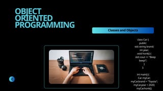 OBJECT
ORIENTED
PROGRAMMING Classes and Objects
class Car {
public:
std::string brand;
int year;
void honk() {
std::cout << "Beep
beep!";
}
};
int main() {
Car myCar;
myCar.brand = "Toyota";
myCar.year = 2020;
myCar.honk();
 