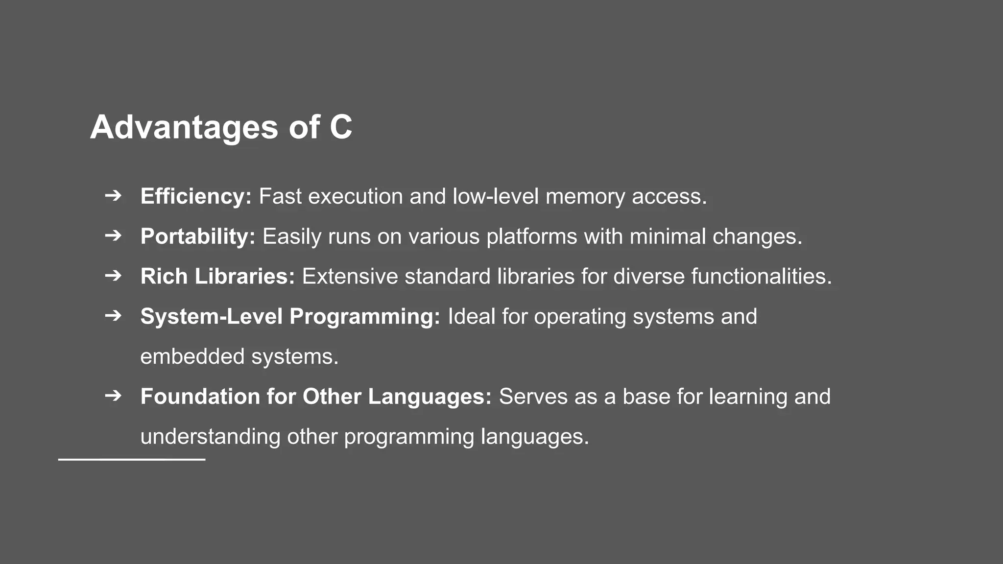 Advantages of C ➔ Efficiency: Fast execution and low-level memory access. ➔ Portability: Easily runs on various platforms with minimal changes. ➔ Rich Libraries: Extensive standard libraries for diverse functionalities. ➔ System-Level Programming: Ideal for operating systems and embedded systems. ➔ Foundation for Other Languages: Serves as a base for learning and understanding other programming languages. 
