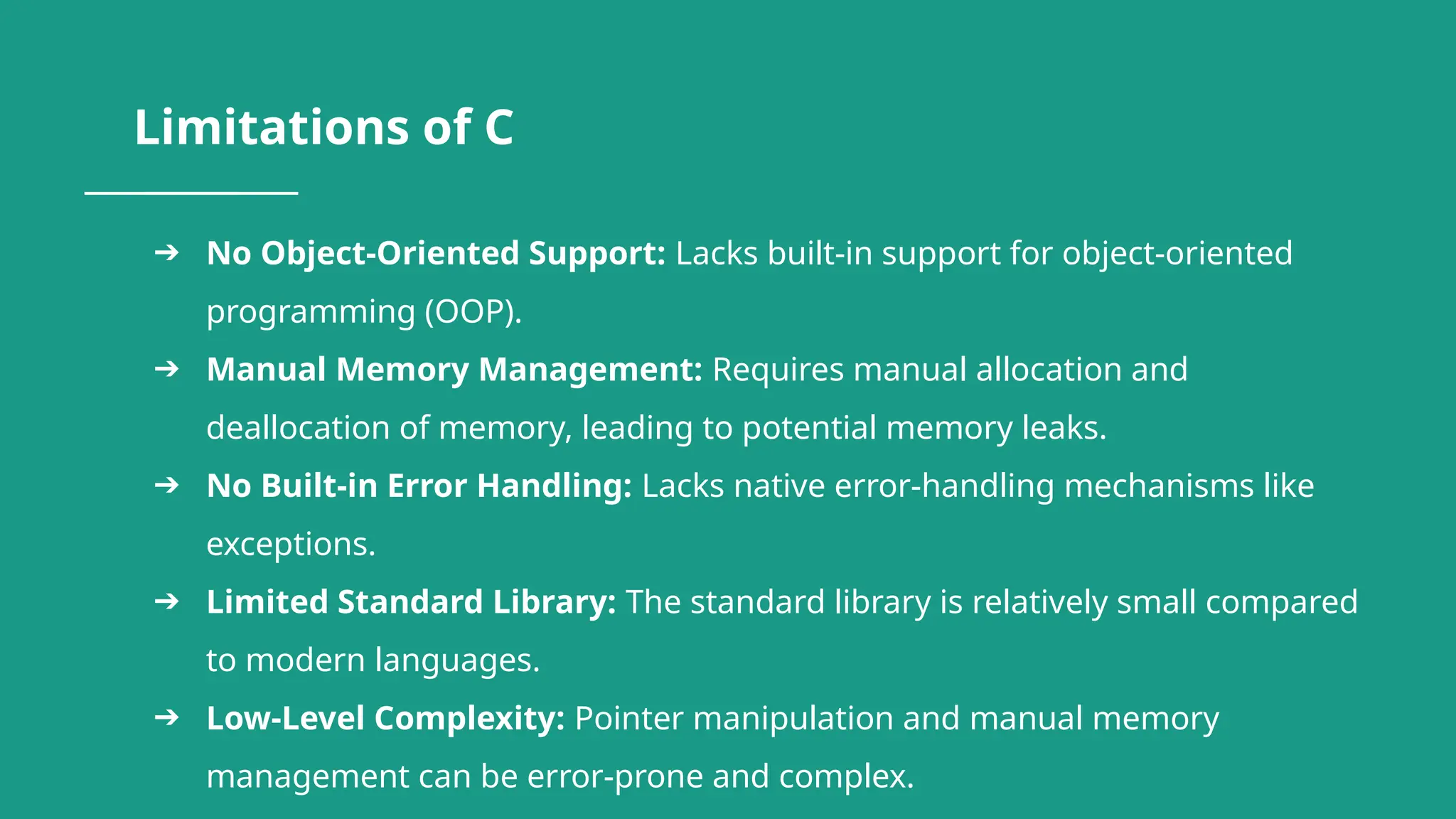 Limitations of C ➔ No Object-Oriented Support: Lacks built-in support for object-oriented programming (OOP). ➔ Manual Memory Management: Requires manual allocation and deallocation of memory, leading to potential memory leaks. ➔ No Built-in Error Handling: Lacks native error-handling mechanisms like exceptions. ➔ Limited Standard Library: The standard library is relatively small compared to modern languages. ➔ Low-Level Complexity: Pointer manipulation and manual memory management can be error-prone and complex. 