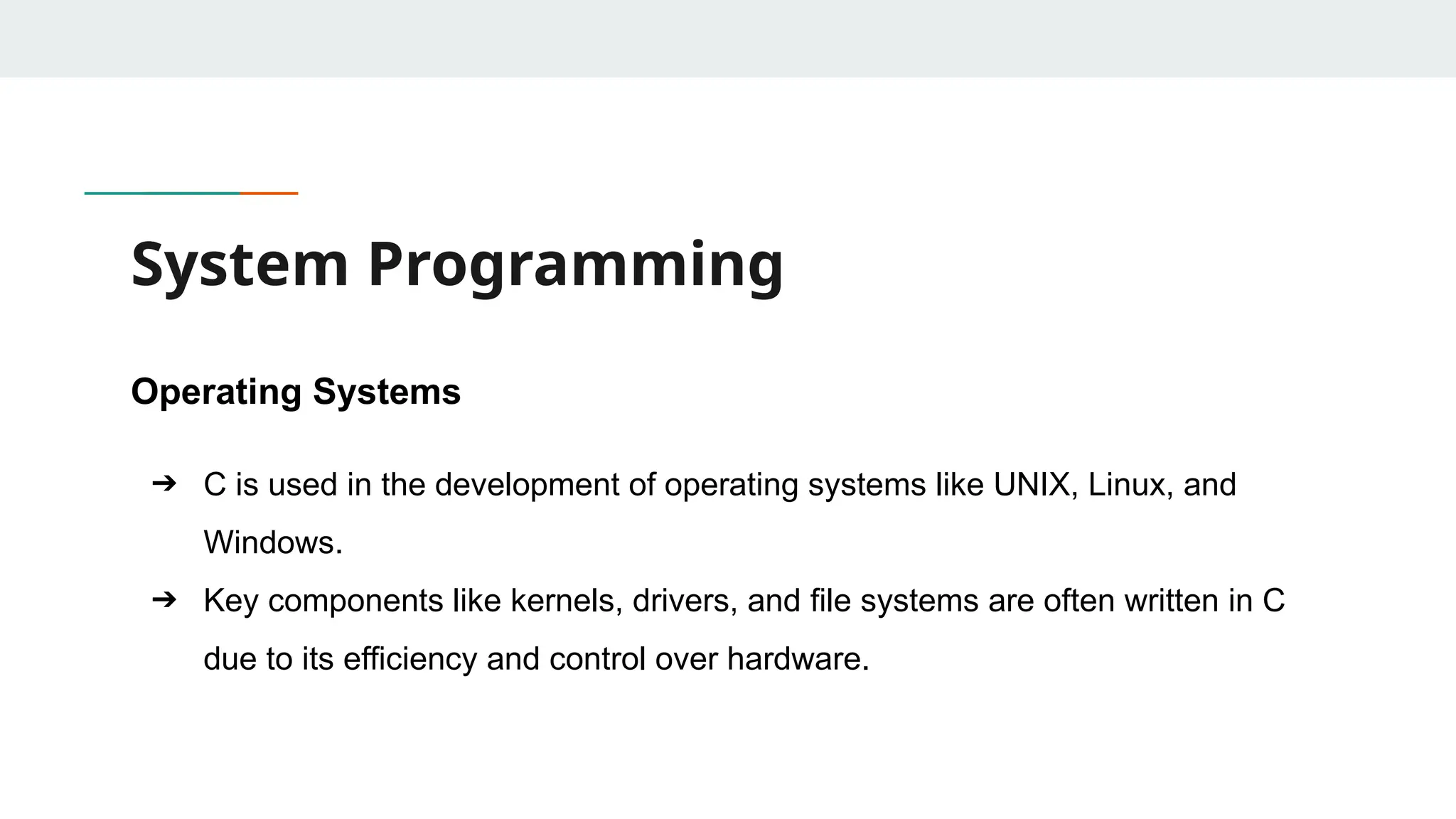 System Programming Operating Systems ➔ C is used in the development of operating systems like UNIX, Linux, and Windows. ➔ Key components like kernels, drivers, and file systems are often written in C due to its efficiency and control over hardware. 