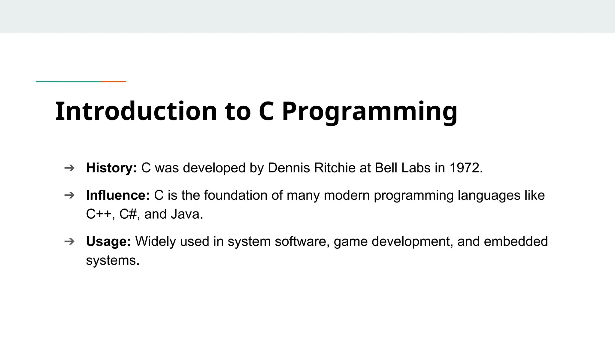 ➔ History: C was developed by Dennis Ritchie at Bell Labs in 1972. ➔ Influence: C is the foundation of many modern programming languages like C++, C#, and Java. ➔ Usage: Widely used in system software, game development, and embedded systems. Introduction to C Programming 