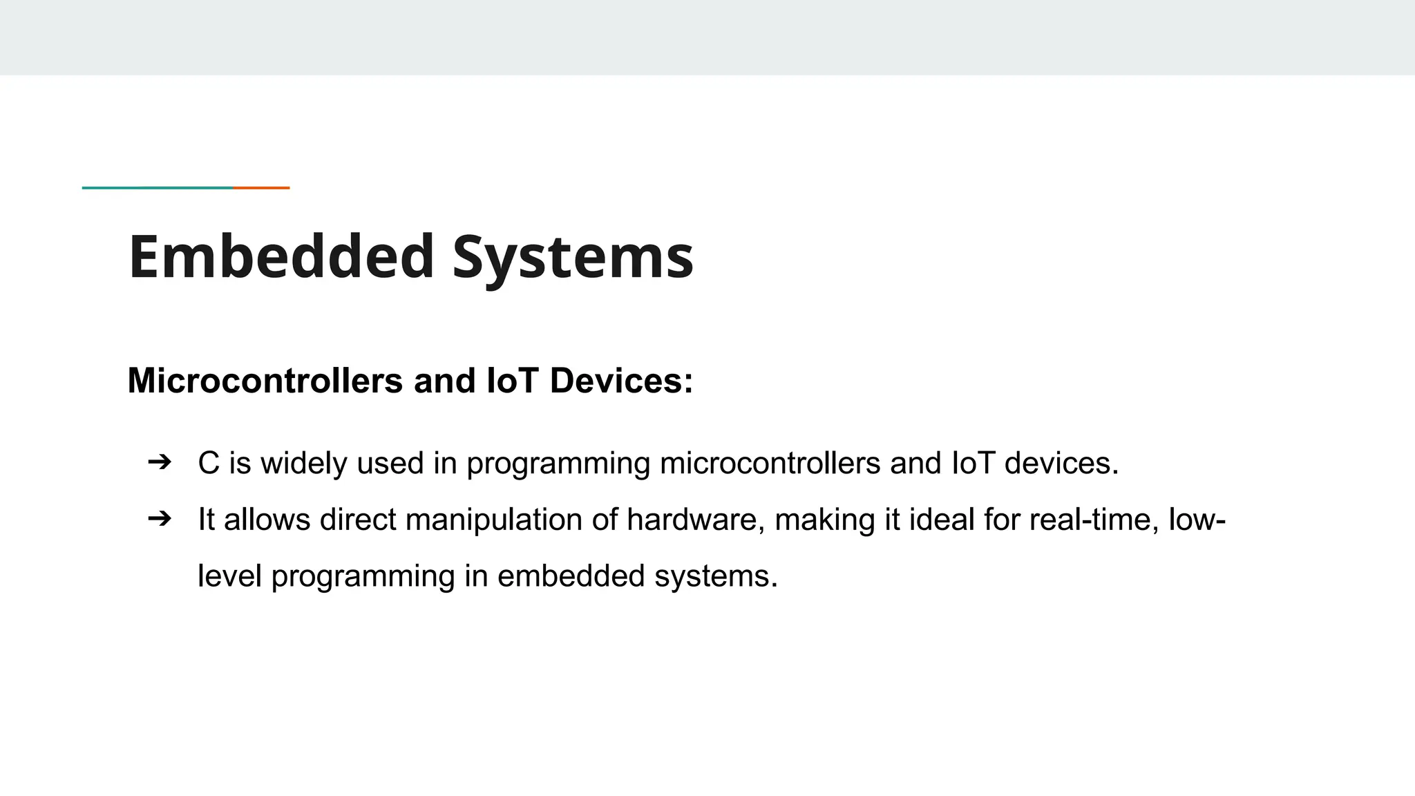 Embedded Systems Microcontrollers and IoT Devices: ➔ C is widely used in programming microcontrollers and IoT devices. ➔ It allows direct manipulation of hardware, making it ideal for real-time, low- level programming in embedded systems. 