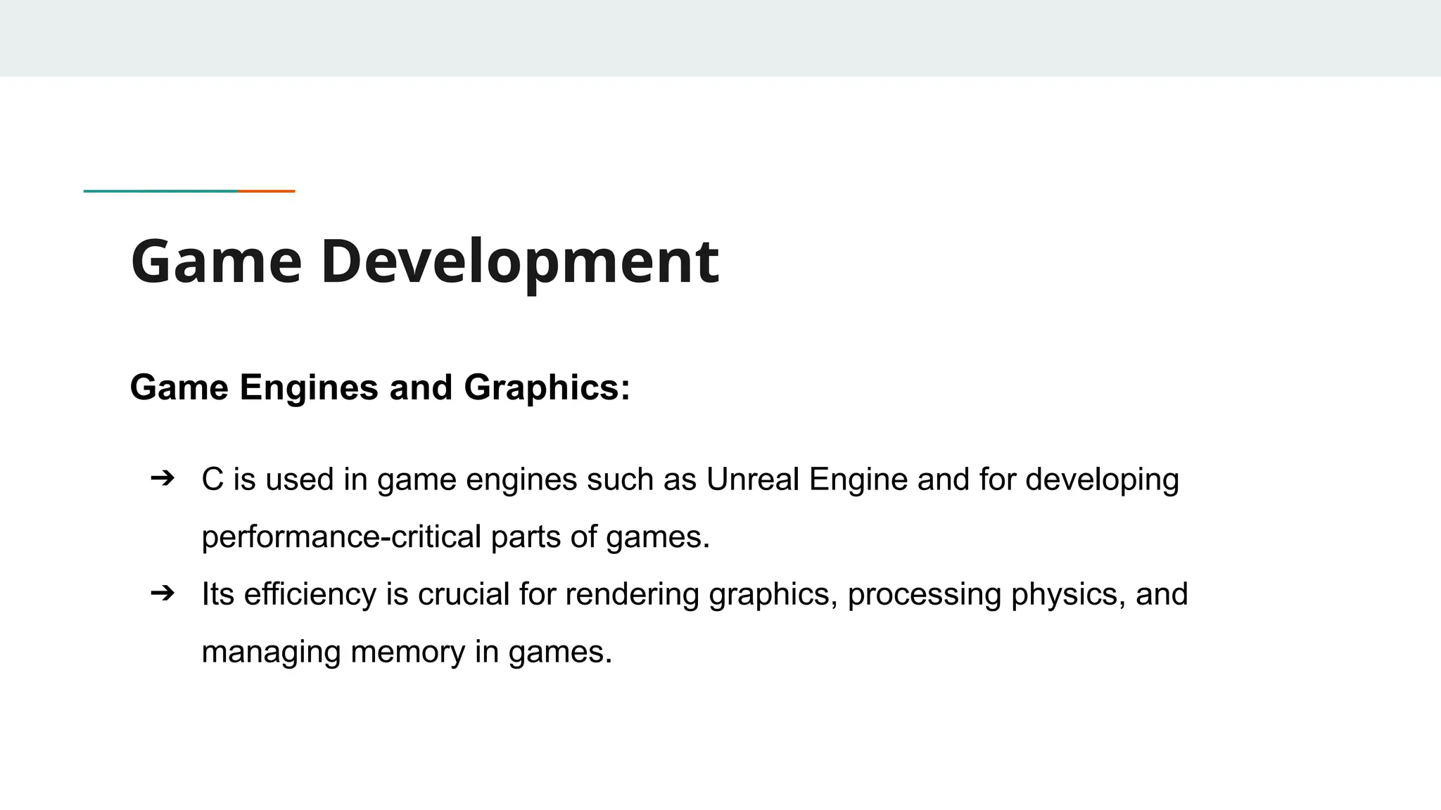 Game Development Game Engines and Graphics: ➔ C is used in game engines such as Unreal Engine and for developing performance-critical parts of games. ➔ Its efficiency is crucial for rendering graphics, processing physics, and managing memory in games. 