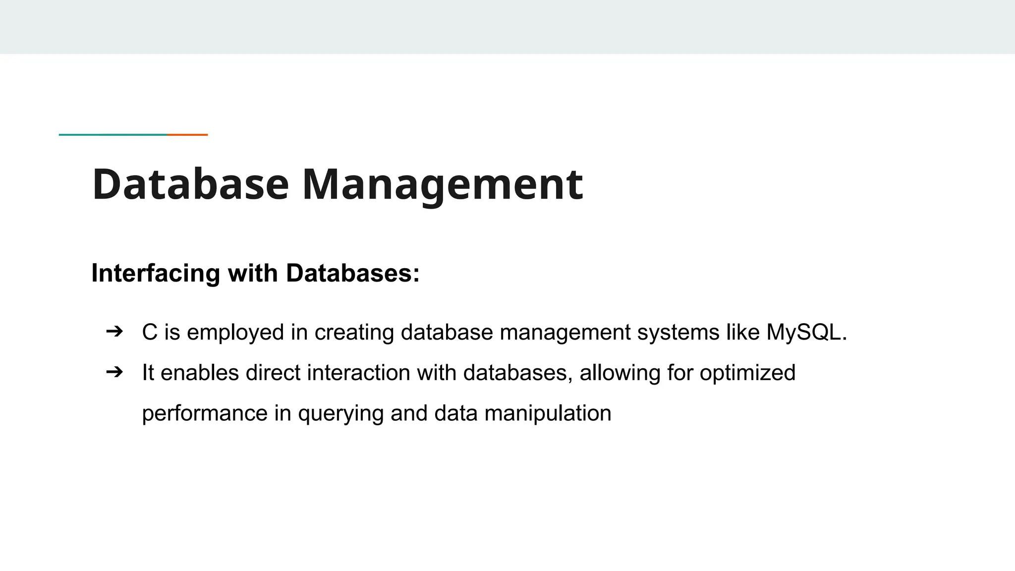 Database Management Interfacing with Databases: ➔ C is employed in creating database management systems like MySQL. ➔ It enables direct interaction with databases, allowing for optimized performance in querying and data manipulation 