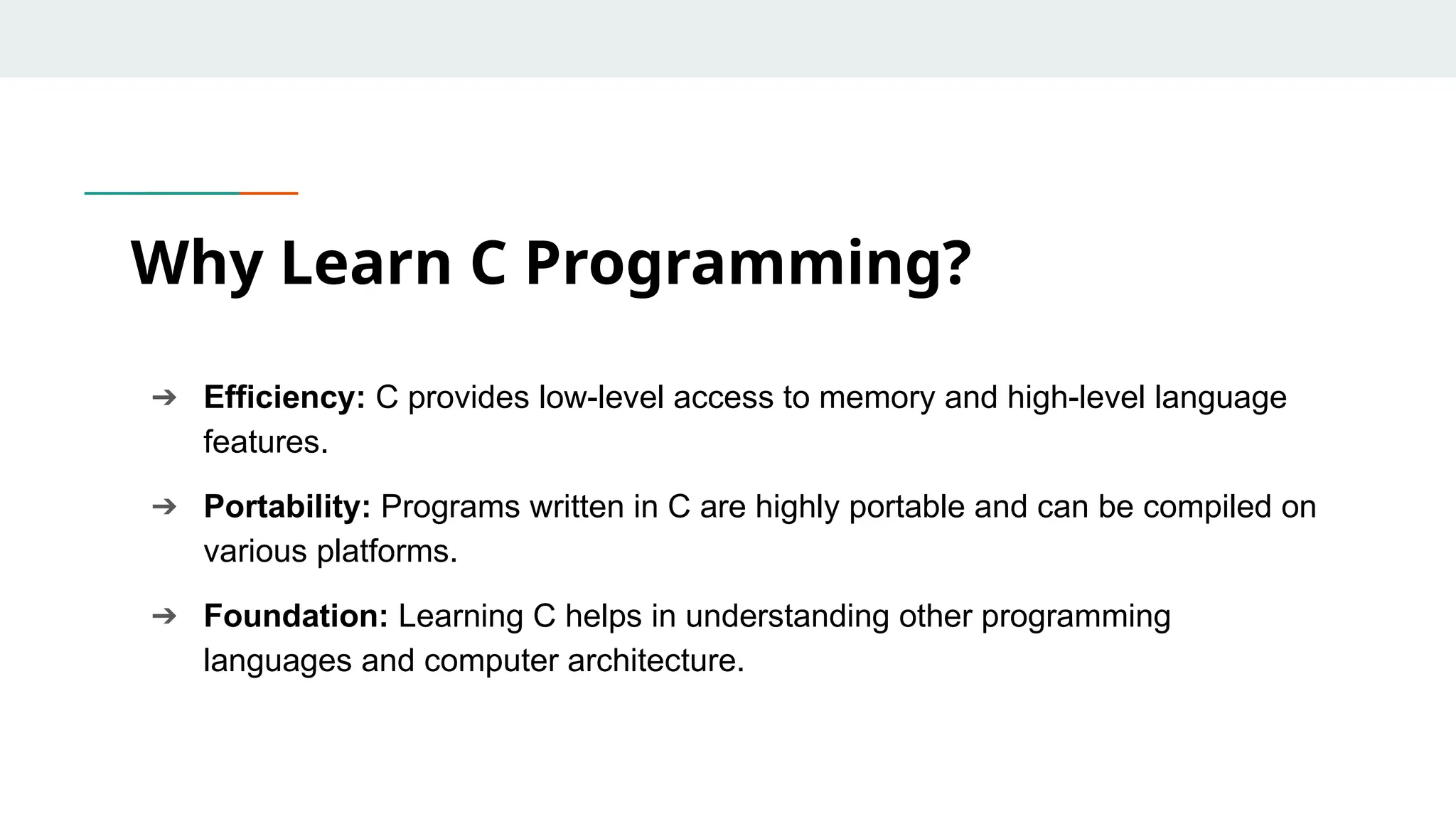 ➔ Efficiency: C provides low-level access to memory and high-level language features. ➔ Portability: Programs written in C are highly portable and can be compiled on various platforms. ➔ Foundation: Learning C helps in understanding other programming languages and computer architecture. Why Learn C Programming? 