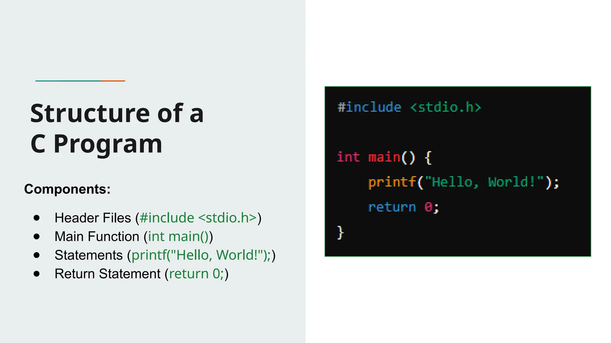Structure of a C Program Components: ● Header Files (#include <stdio.h>) ● Main Function (int main()) ● Statements (printf("Hello, World!");) ● Return Statement (return 0;) 