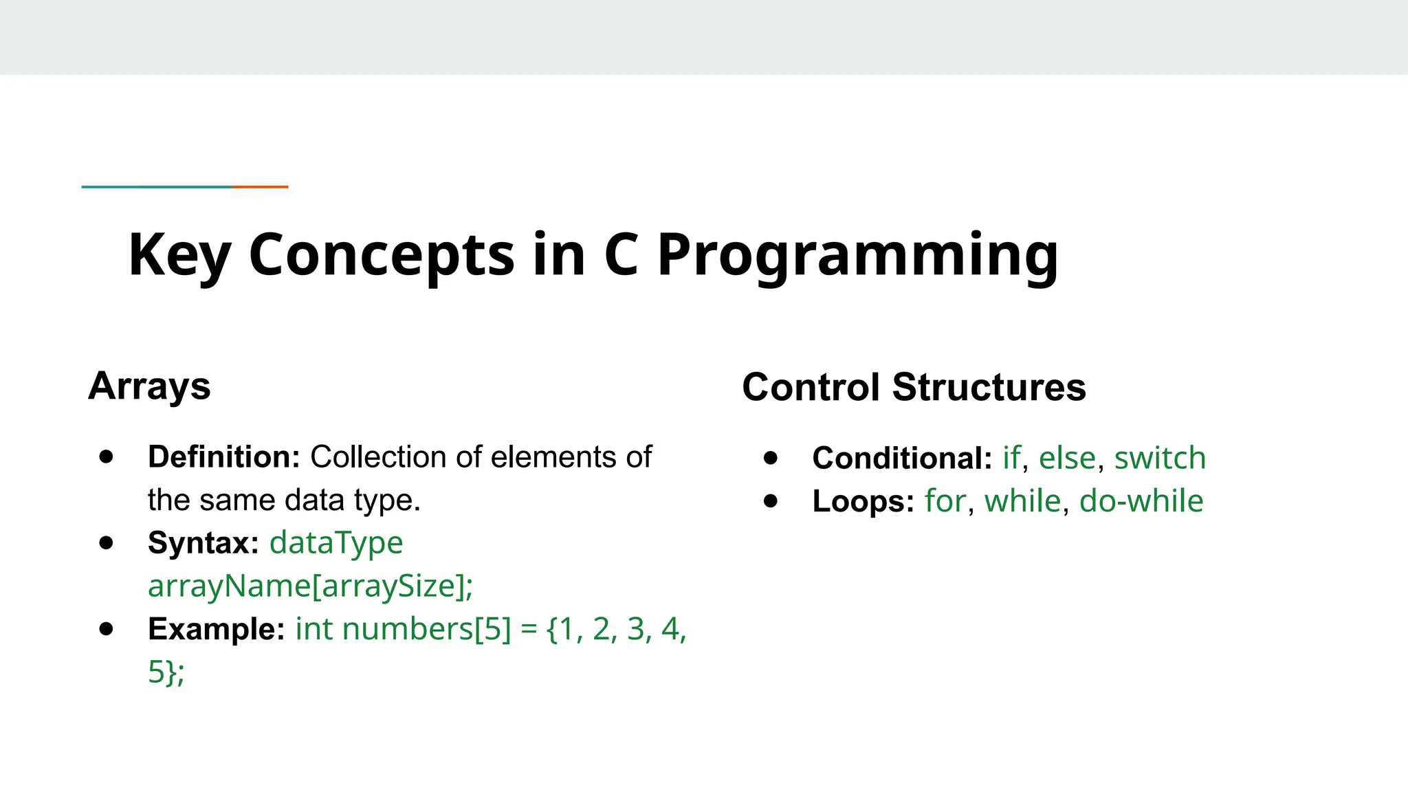Arrays ● Definition: Collection of elements of the same data type. ● Syntax: dataType arrayName[arraySize]; ● Example: int numbers[5] = {1, 2, 3, 4, 5}; Key Concepts in C Programming Control Structures ● Conditional: if, else, switch ● Loops: for, while, do-while 