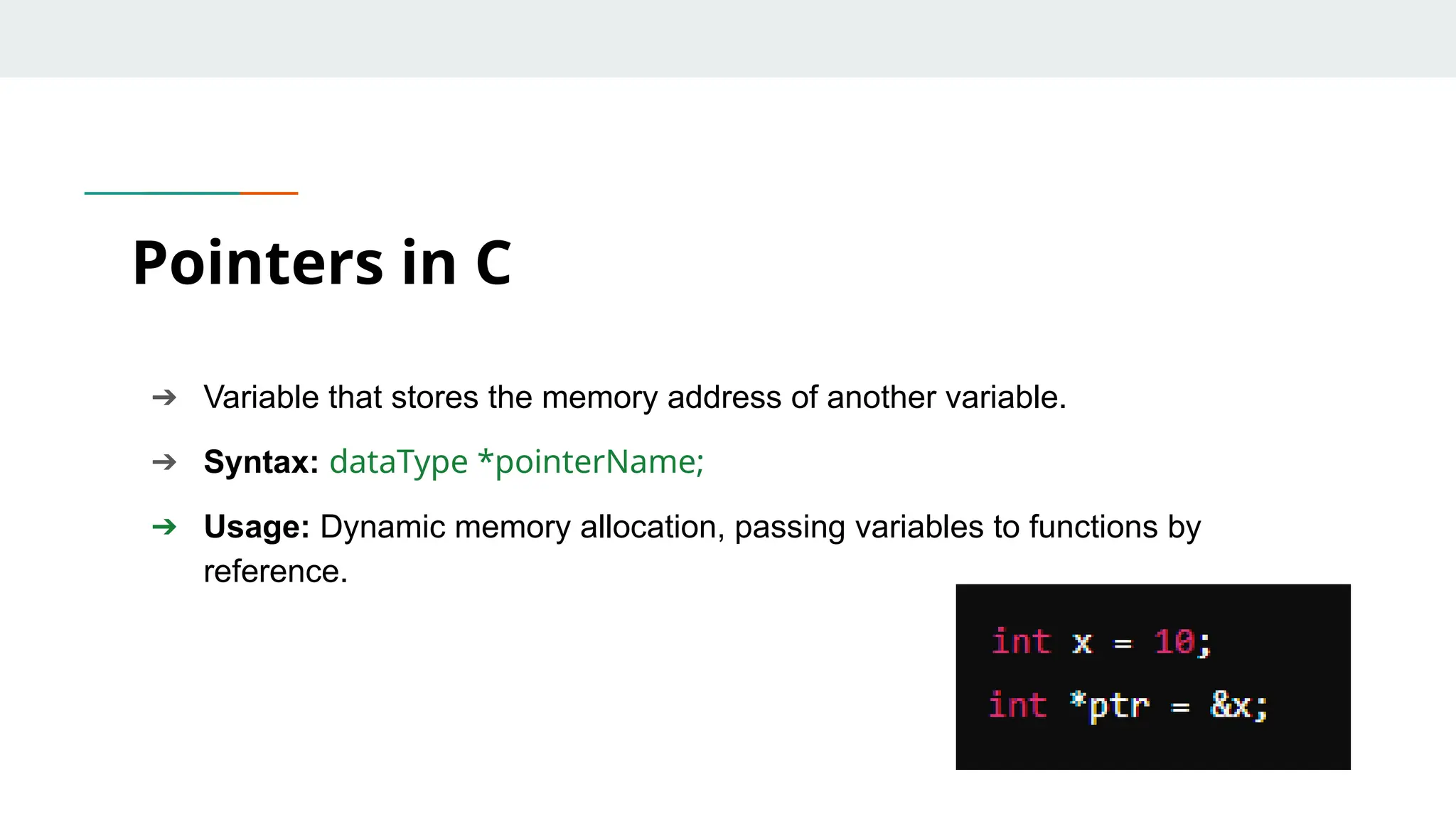 ➔ Variable that stores the memory address of another variable. ➔ Syntax: dataType *pointerName; ➔ Usage: Dynamic memory allocation, passing variables to functions by reference. Pointers in C 