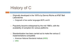 History of C
 Originally developed in the 1970’s by Dennis Ritchie at AT&T Bell
Laboratories
Outgrowth of two earlier languages BCPL and B
 Popularity became widespread by the mid 1980’s, with the
availability of compilers for various platforms
 Standardization has been carried out to make the various C
implementations compatible
American National Standards Institute (ANSI)
GNU
 