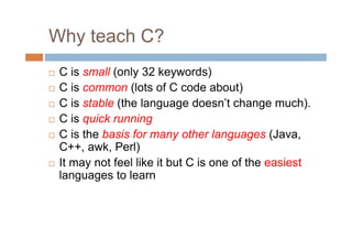 Why teach C?
 C is small (only 32 keywords)
 C is common (lots of C code about)
 C is stable (the language doesn’t change much).
 C is quick running
 C is the basis for many other languages (Java,
C++, awk, Perl)
 It may not feel like it but C is one of the easiest
languages to learn
 