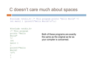 C doesn’t care much about spaces
Both of these programs are exactly
the same as the original as far as
your compiler is concerned.
#include <stdio.h> /* This program prints “Hello World” */
int main( ) {printf(“Hello World!n”);}
#include <stdio.h>
/* This program
prints “Hello
World”
*/
int
main( )
{
printf(“Hello
World!
n”)
;
}
 