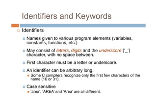 Identifiers and Keywords
 Identifiers
Names given to various program elements (variables,
constants, functions, etc.)
May consist of letters, digits and the underscore (‘_’)
character, with no space between.
First character must be a letter or underscore.
An identifier can be arbitrary long.
 Some C compilers recognize only the first few characters of the
name (16 or 31).
Case sensitive
 ‘area’, ‘AREA’ and ‘Area’ are all different.
 
