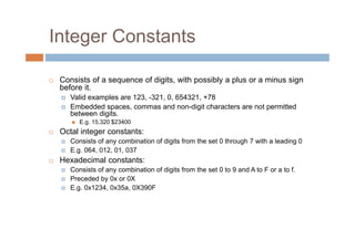 Integer Constants
 Consists of a sequence of digits, with possibly a plus or a minus sign
before it.
Valid examples are 123, -321, 0, 654321, +78
Embedded spaces, commas and non-digit characters are not permitted
between digits.
 E.g. 15,320 $23400
 Octal integer constants:
Consists of any combination of digits from the set 0 through 7 with a leading 0
E.g. 064, 012, 01, 037
 Hexadecimal constants:
Consists of any combination of digits from the set 0 to 9 and A to F or a to f.
Preceded by 0x or 0X
E.g. 0x1234, 0x35a, 0X390F
 