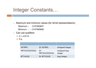 Integer Constants…
 Maximum and minimum values (for 32-bit representations)
Maximum :: 2147483647
Minimum :: – 2147483648
 Can use qualifiers
U, L and UL
E.g.
56789U Or 56789u Unsigned integer
987334335353UL Or
987334335353ul
Unsigned long
integer
8774343L Or 8774343l long integer
 