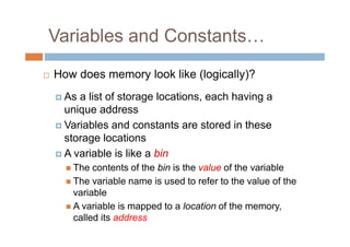 Variables and Constants…
 How does memory look like (logically)?
As a list of storage locations, each having a
unique address
Variables and constants are stored in these
storage locations
A variable is like a bin
 The contents of the bin is the value of the variable
 The variable name is used to refer to the value of the
variable
 A variable is mapped to a location of the memory,
called its address
 