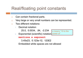 Real/floating point constants
 Can contain fractional parts.
 Very large or very small numbers can be represented.
 Two different notations:
1. Decimal notation
25.0, 0.0034, .84, -2.234
2. Exponential (scientific) notation
mantissa e exponent
3.45e23, 0.123e-12, 123E2
Embedded white spaces are not allowed
e means “10 to the
power of”
 