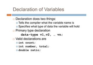 Declaration of Variables
 Declaration does two things:
Tells the compiler what the variable name is
Specifies what type of data the variable will hold
 Primary type declaration
data-type v1,v2, … vn;
 Valid declarations are
int count;
int number, total;
double ratio;
 