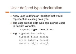 User defined type declaration
 Allow user to define an identifier that would
represent an existing data type
 The user defined data type can later be used
to declare variables
typedef type identifier;
 e.g. typedef int units;
typedef float marks;
units batch1, batch2;
marks stud_1, stud_2;
 