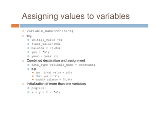 Assigning values to variables
 variable_name=constant;
 e.g.
initial_value =0;
final_value=100;
balance = 75.84;
yes = ‘x’;
year = year +1;
 Combined declaration and assignment
data_type variable_name = constant;
e.g.
 int final_value = 100;
 char yes = ‘x’;
 double balance = 75.84;
 Initialization of more than one variables
p=q=s=0;
x = y = z = ‘a’;
 