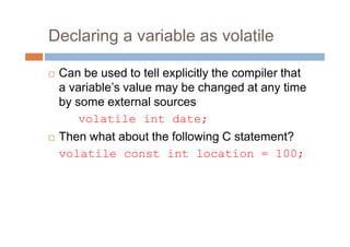 Declaring a variable as volatile
 Can be used to tell explicitly the compiler that
a variable’s value may be changed at any time
by some external sources
volatile int date;
 Then what about the following C statement?
volatile const int location = 100;
 