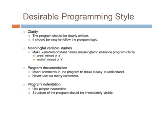 Desirable Programming Style
 Clarity
The program should be clearly written.
It should be easy to follow the program logic.
 Meaningful variable names
Make variable/constant names meaningful to enhance program clarity.
 ‘area’ instead of ‘a’
 ‘radius’ instead of ‘r’
 Program documentation
Insert comments in the program to make it easy to understand.
Never use too many comments.
 Program indentation
Use proper indentation.
Structure of the program should be immediately visible.
 