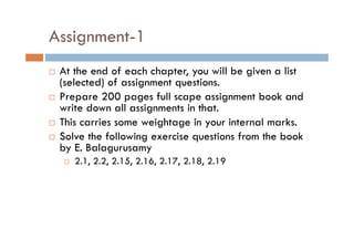 Assignment-1
 At the end of each chapter, you will be given a list
(selected) of assignment questions.
 Prepare 200 pages full scape assignment book and
write down all assignments in that.
 This carries some weightage in your internal marks.
 Solve the following exercise questions from the book
by E. Balagurusamy
 2.1, 2.2, 2.15, 2.16, 2.17, 2.18, 2.19
 