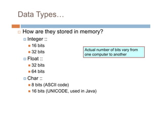 Data Types…
 How are they stored in memory?
Integer ::
 16 bits
 32 bits
Float ::
 32 bits
 64 bits
Char ::
 8 bits (ASCII code)
 16 bits (UNICODE, used in Java)
Actual number of bits vary from
one computer to another
 
