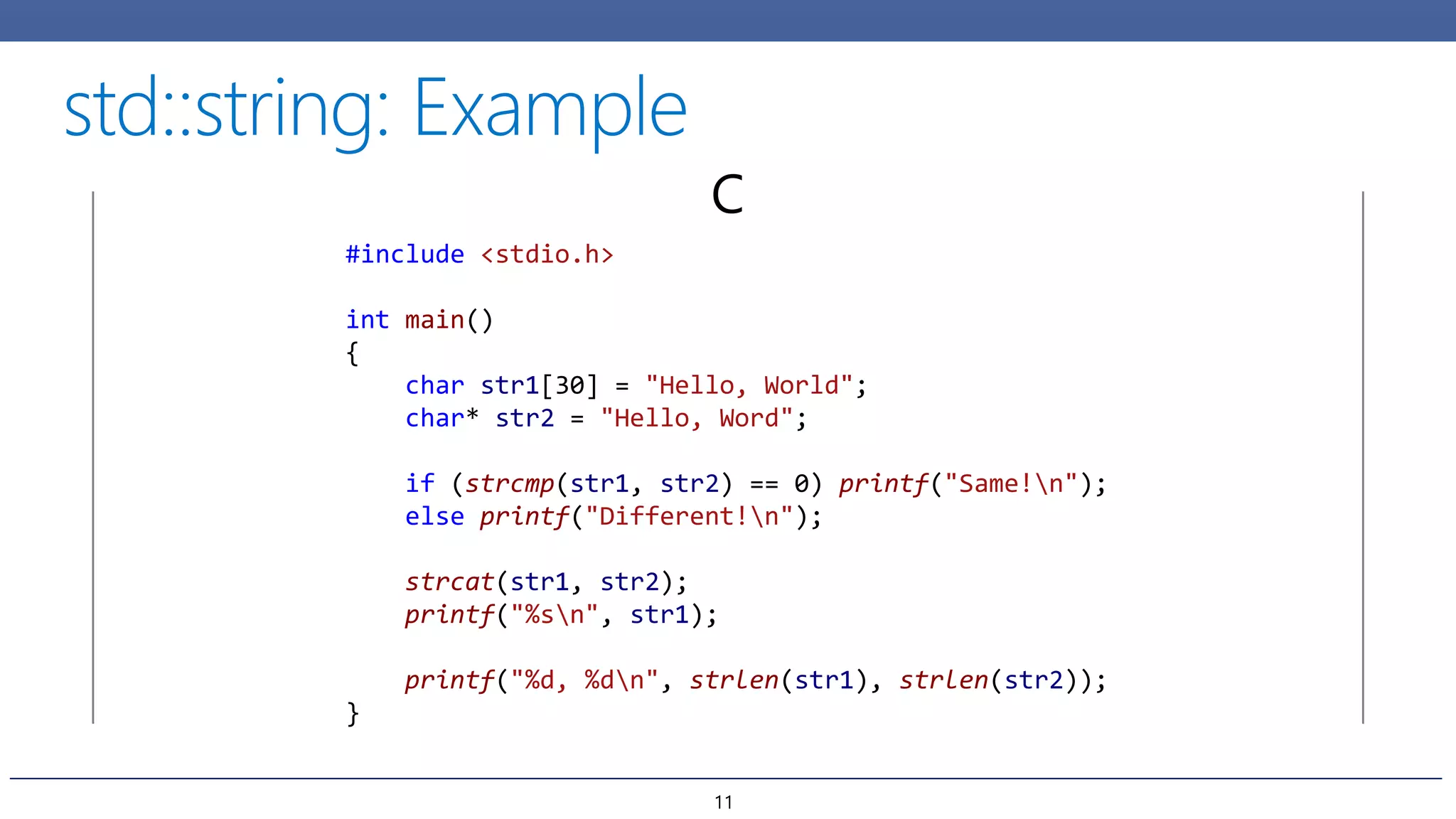 C
#include <stdio.h>
int main()
{
char str1[30] = "Hello, World";
char* str2 = "Hello, Word";
if (strcmp(str1, str2) == 0) printf("Same!n");
else printf("Different!n");
strcat(str1, str2);
printf("%sn", str1);
printf("%d, %dn", strlen(str1), strlen(str2));
}
11
 