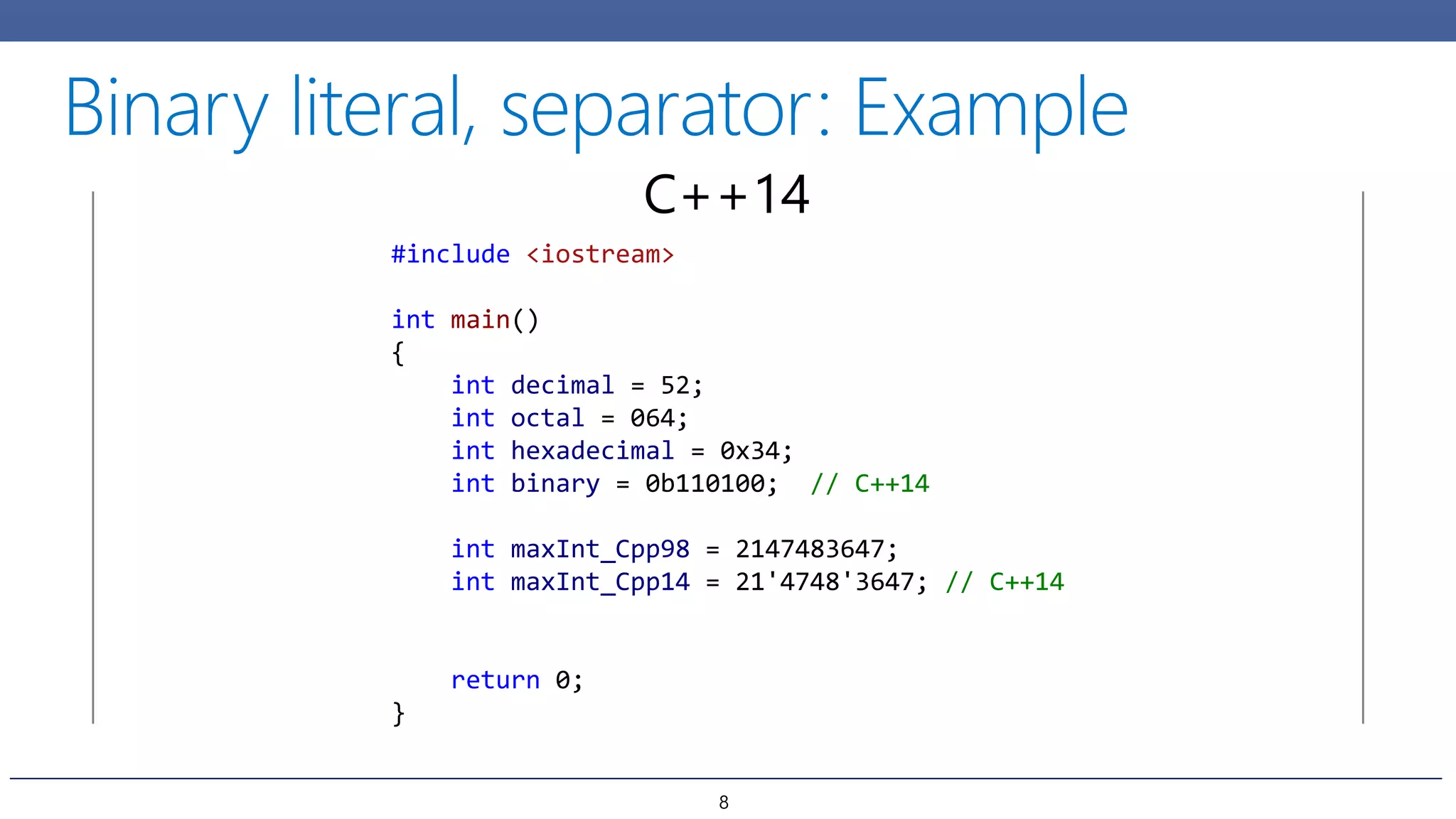 #include <iostream>
int main()
{
int decimal = 52;
int octal = 064;
int hexadecimal = 0x34;
int binary = 0b110100; // C++14
int maxInt_Cpp98 = 2147483647;
int maxInt_Cpp14 = 21'4748'3647; // C++14
return 0;
}
C++14
8
 