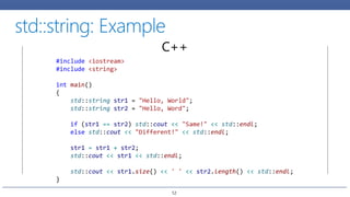 C++
#include <iostream>
#include <string>
int main()
{
std::string str1 = "Hello, World";
std::string str2 = "Hello, Word";
if (str1 == str2) std::cout << "Same!" << std::endl;
else std::cout << "Different!" << std::endl;
str1 = str1 + str2;
std::cout << str1 << std::endl;
std::cout << str1.size() << ' ' << str2.length() << std::endl;
}
12
 