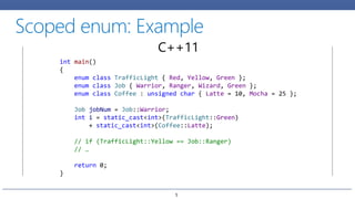 int main()
{
enum class TrafficLight { Red, Yellow, Green };
enum class Job { Warrior, Ranger, Wizard, Green };
enum class Coffee : unsigned char { Latte = 10, Mocha = 25 };
Job jobNum = Job::Warrior;
int i = static_cast<int>(TrafficLight::Green)
+ static_cast<int>(Coffee::Latte);
// if (TrafficLight::Yellow == Job::Ranger)
// …
return 0;
}
C++11
5
 