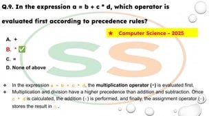 Q.9. In the expression a = b + c * d, which operator is
evaluated ﬁrst according to precedence rules?
A. +
B. * ✅
C. =
D. None of above
❖ In the expression a = b + c * d, the multiplication operator (*) is evaluated first.
❖ Multiplication and division have a higher precedence than addition and subtraction. Once
c * d is calculated, the addition (+) is performed, and finally, the assignment operator (=)
stores the result in a.
★ Computer Science - 2025
 