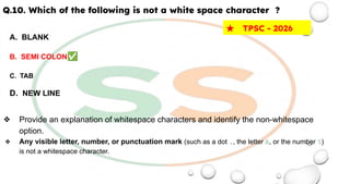 Q.10. Which of the following is not a white space character ?
A. BLANK
B. SEMI COLON✅
C. TAB
D. NEW LINE
❖ Provide an explanation of whitespace characters and identify the non-whitespace
option.
❖ Any visible letter, number, or punctuation mark (such as a dot ., the letter A, or the number 5)
is not a whitespace character.
★ TPSC - 2026
 