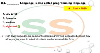 Q.1. _______ Language is also called programming language.
A. Low Level
B. Operator
C. Machine
D. High Level ✅
❖ High-level languages are commonly called programming languages because they
allow programmers to write instructions in a human-readable form.
★ Coal - 2020
 
